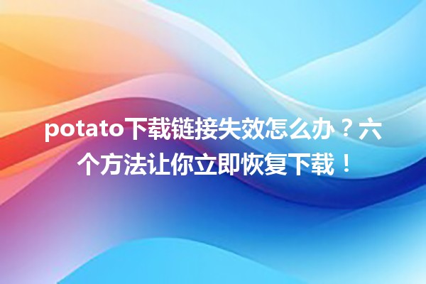 ❓potato下载链接失效怎么办？六个方法让你立即恢复下载！