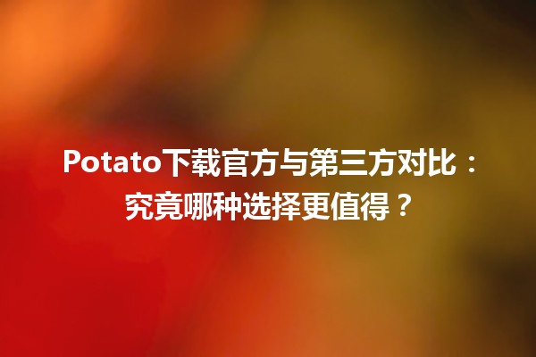 📥 Potato下载官方与第三方对比：究竟哪种选择更值得？🤔