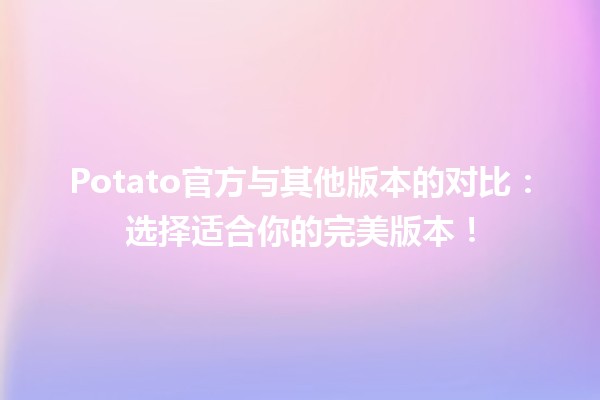 🍟 Potato官方与其他版本的对比：选择适合你的完美版本！