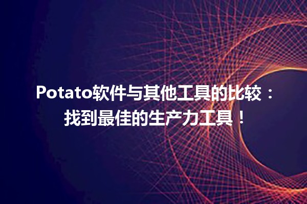 🌟 Potato软件与其他工具的比较：找到最佳的生产力工具！ 💻