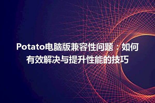 Potato电脑版兼容性问题：如何有效解决与提升性能的技巧 🍟💻