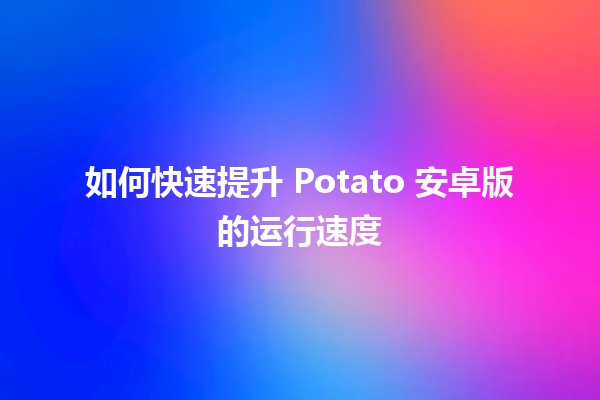 如何快速提升 Potato 安卓版的运行速度 🚀