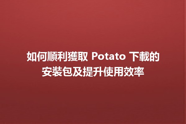 如何順利獲取 Potato 下載的安裝包及提升使用效率 ✨📥