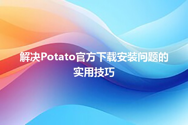 解决Potato官方下载安装问题的实用技巧 🥔💻