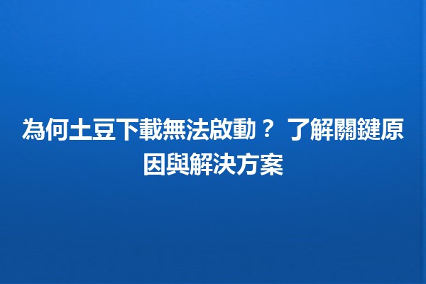 為何土豆下載無法啟動？🔍🤔 了解關鍵原因與解決方案