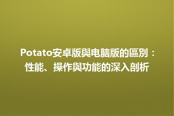 🍟 Potato安卓版與电脑版的區別：性能、操作與功能的深入剖析