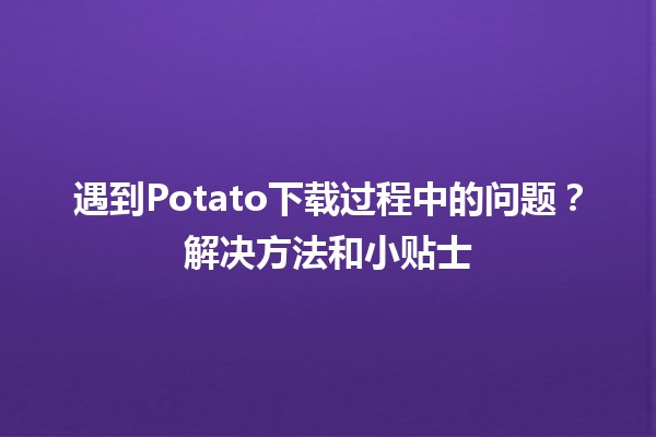 🥔 遇到Potato下载过程中的问题？解决方法和小贴士