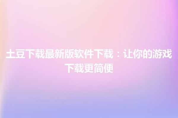 土豆下载最新版软件下载：让你的游戏下载更简便🎮🚀