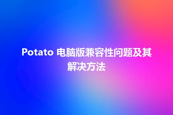 Potato 电脑版兼容性问题及其解决方法 🥔💻