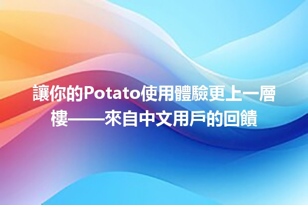 📈 讓你的Potato使用體驗更上一層樓——來自中文用戶的回饋