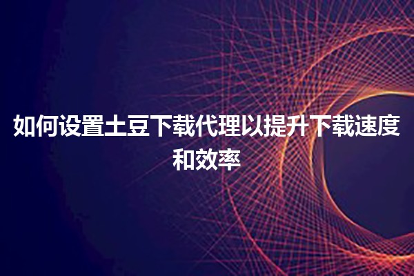 如何设置土豆下载代理以提升下载速度和效率 🚀💻