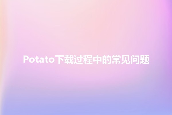 Potato下载过程中的常见问题 🥔💻