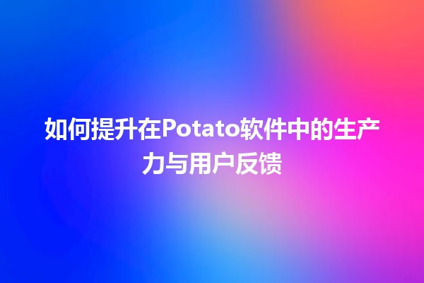 🚀 如何提升在Potato软件中的生产力与用户反馈📊