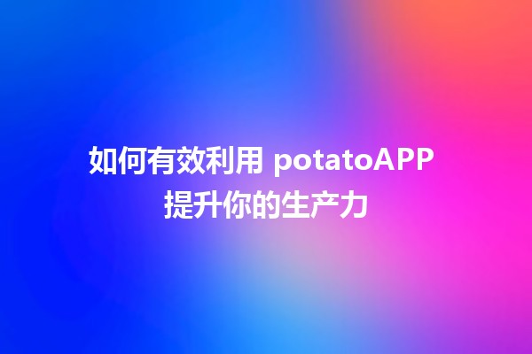 如何有效利用 potatoAPP 提升你的生产力 🚀