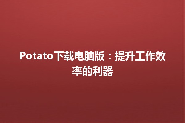 🌐 Potato下载电脑版：提升工作效率的利器✨