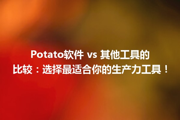 🎉 Potato软件 vs 其他工具的比较：选择最适合你的生产力工具！