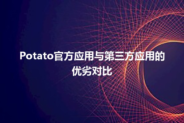 🌟 Potato官方应用与第三方应用的优劣对比 🤔