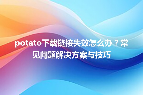 😩 potato下载链接失效怎么办？常见问题解决方案与技巧