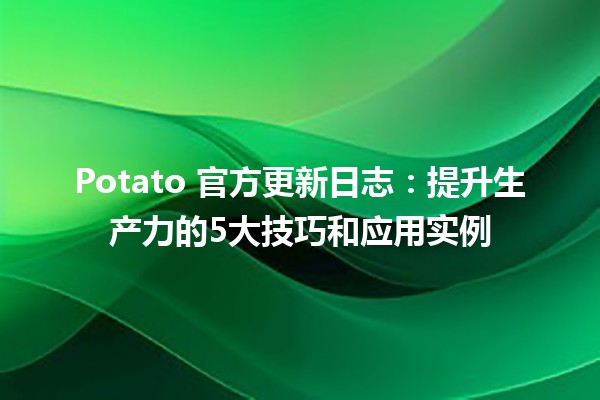 🥔 Potato 官方更新日志：提升生产力的5大技巧和应用实例 🌟