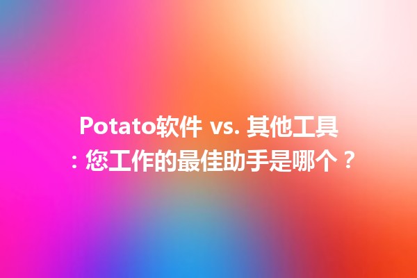 🌟Potato软件 vs. 其他工具：您工作的最佳助手是哪个？🤔